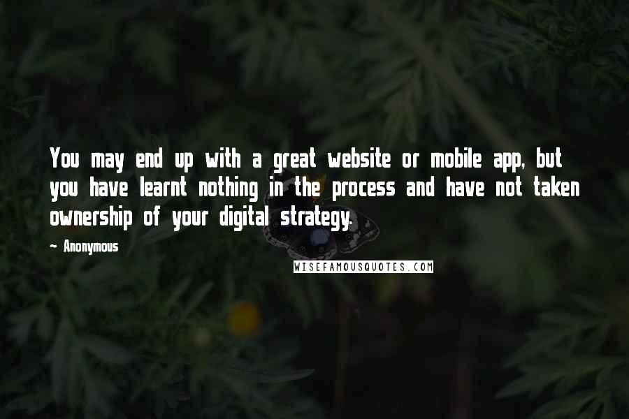 Anonymous Quotes: You may end up with a great website or mobile app, but you have learnt nothing in the process and have not taken ownership of your digital strategy.