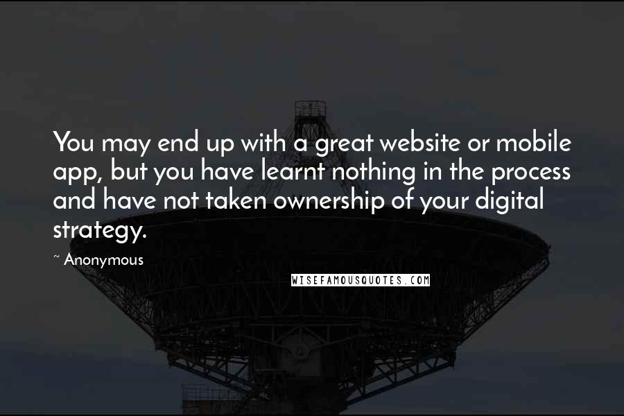 Anonymous Quotes: You may end up with a great website or mobile app, but you have learnt nothing in the process and have not taken ownership of your digital strategy.