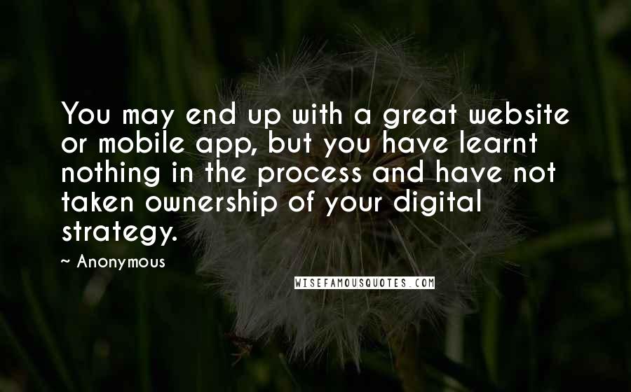 Anonymous Quotes: You may end up with a great website or mobile app, but you have learnt nothing in the process and have not taken ownership of your digital strategy.