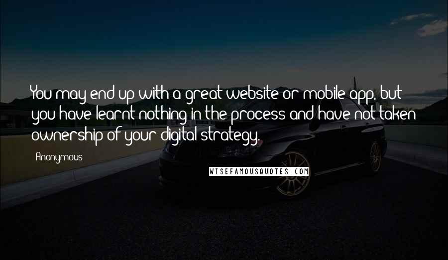 Anonymous Quotes: You may end up with a great website or mobile app, but you have learnt nothing in the process and have not taken ownership of your digital strategy.