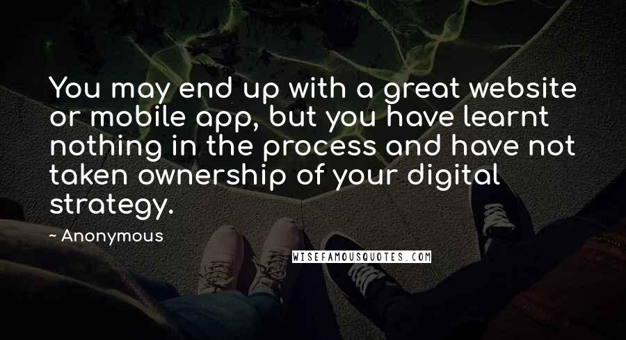 Anonymous Quotes: You may end up with a great website or mobile app, but you have learnt nothing in the process and have not taken ownership of your digital strategy.