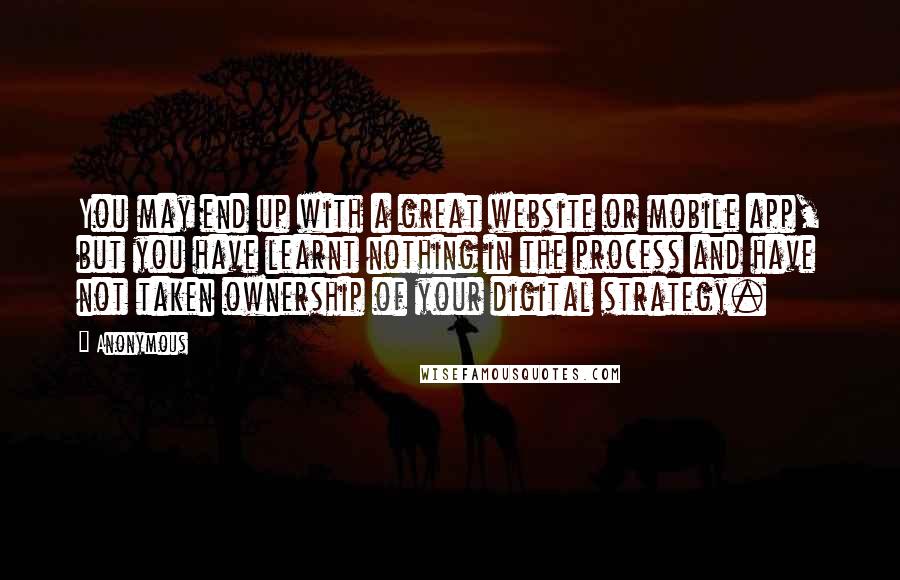 Anonymous Quotes: You may end up with a great website or mobile app, but you have learnt nothing in the process and have not taken ownership of your digital strategy.