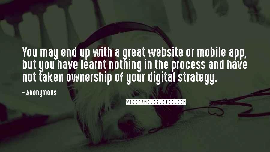 Anonymous Quotes: You may end up with a great website or mobile app, but you have learnt nothing in the process and have not taken ownership of your digital strategy.