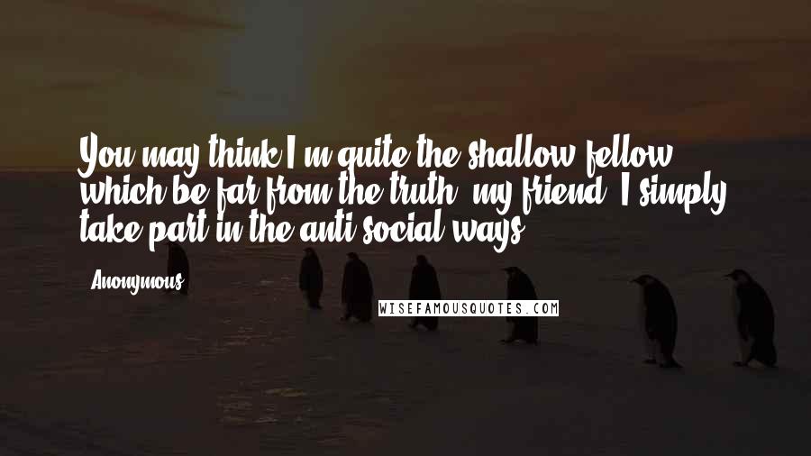 Anonymous Quotes: You may think I'm quite the shallow fellow; which be far from the truth, my friend. I simply take part in the anti-social ways.