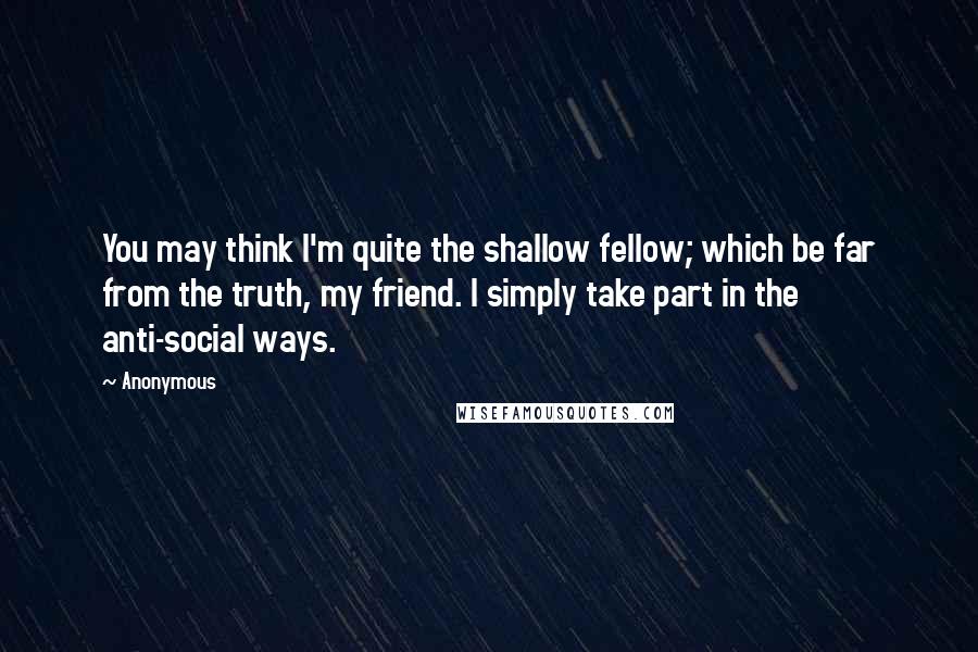 Anonymous Quotes: You may think I'm quite the shallow fellow; which be far from the truth, my friend. I simply take part in the anti-social ways.