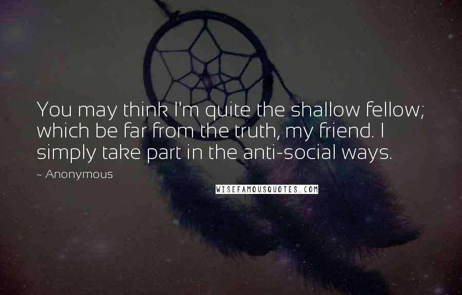 Anonymous Quotes: You may think I'm quite the shallow fellow; which be far from the truth, my friend. I simply take part in the anti-social ways.