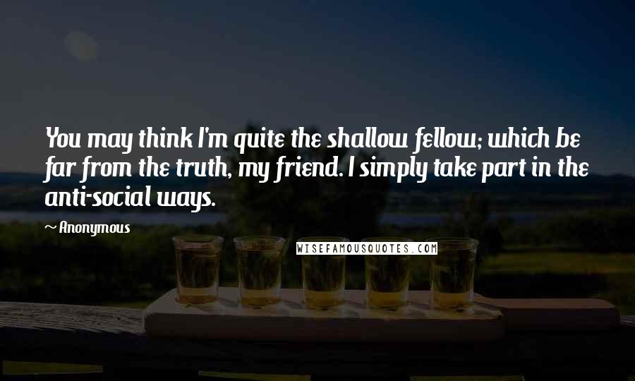 Anonymous Quotes: You may think I'm quite the shallow fellow; which be far from the truth, my friend. I simply take part in the anti-social ways.