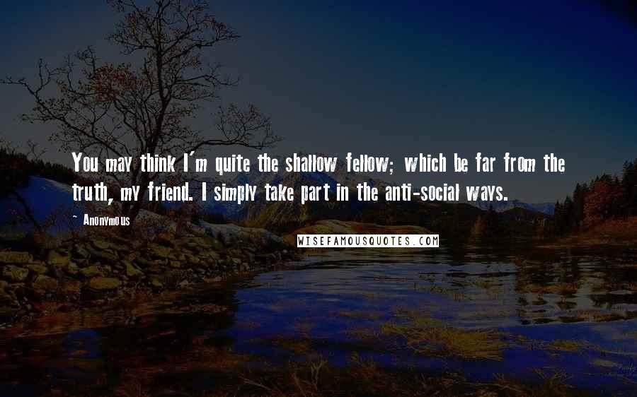 Anonymous Quotes: You may think I'm quite the shallow fellow; which be far from the truth, my friend. I simply take part in the anti-social ways.