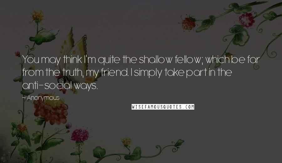 Anonymous Quotes: You may think I'm quite the shallow fellow; which be far from the truth, my friend. I simply take part in the anti-social ways.