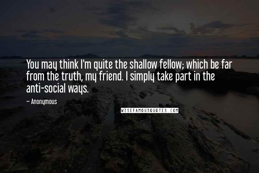 Anonymous Quotes: You may think I'm quite the shallow fellow; which be far from the truth, my friend. I simply take part in the anti-social ways.