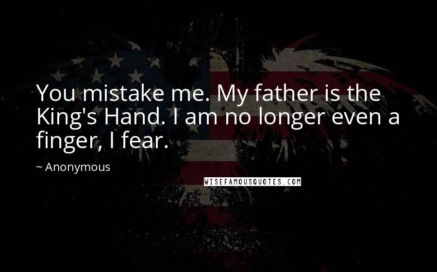 Anonymous Quotes: You mistake me. My father is the King's Hand. I am no longer even a finger, I fear.