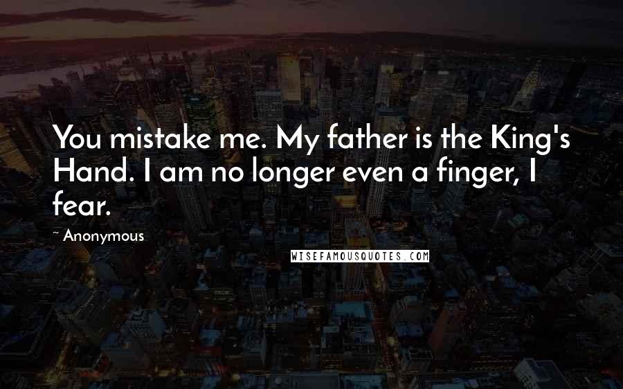 Anonymous Quotes: You mistake me. My father is the King's Hand. I am no longer even a finger, I fear.