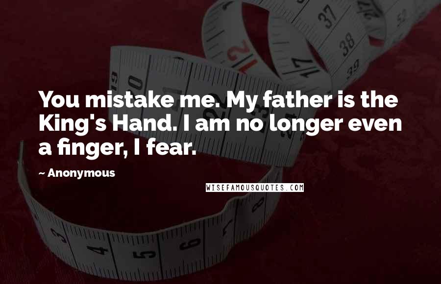 Anonymous Quotes: You mistake me. My father is the King's Hand. I am no longer even a finger, I fear.