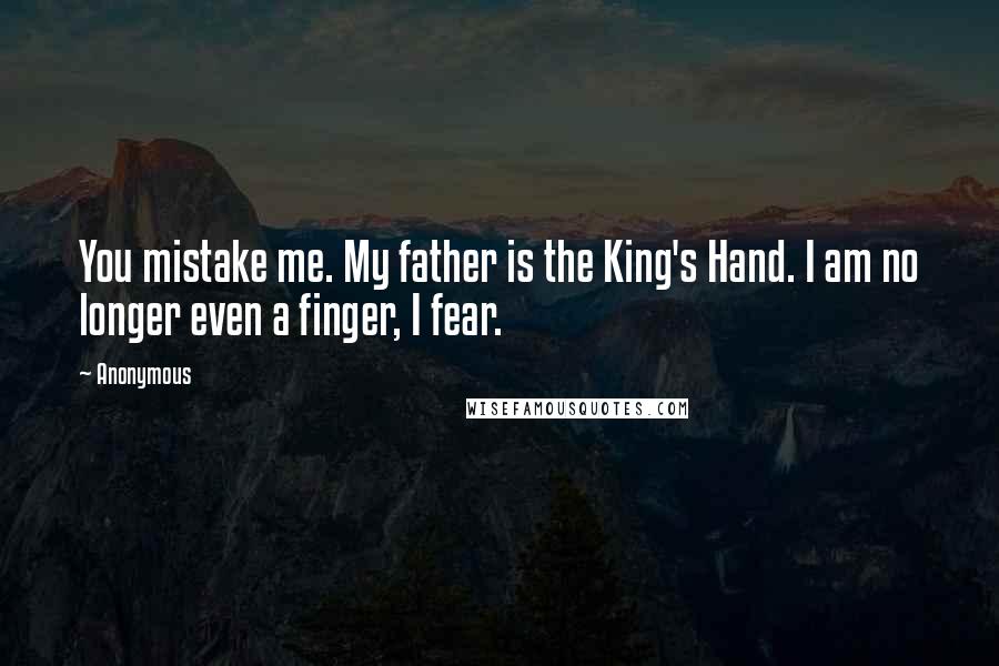 Anonymous Quotes: You mistake me. My father is the King's Hand. I am no longer even a finger, I fear.