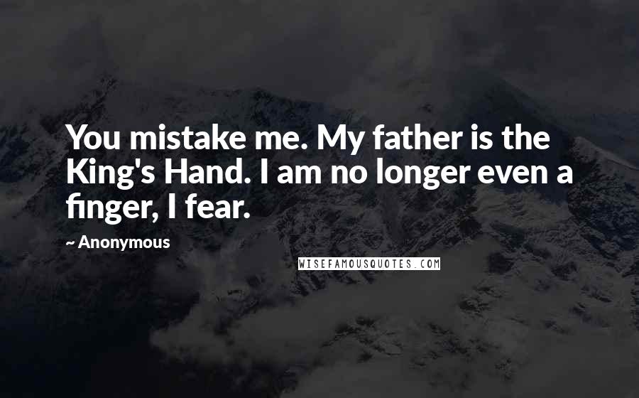 Anonymous Quotes: You mistake me. My father is the King's Hand. I am no longer even a finger, I fear.