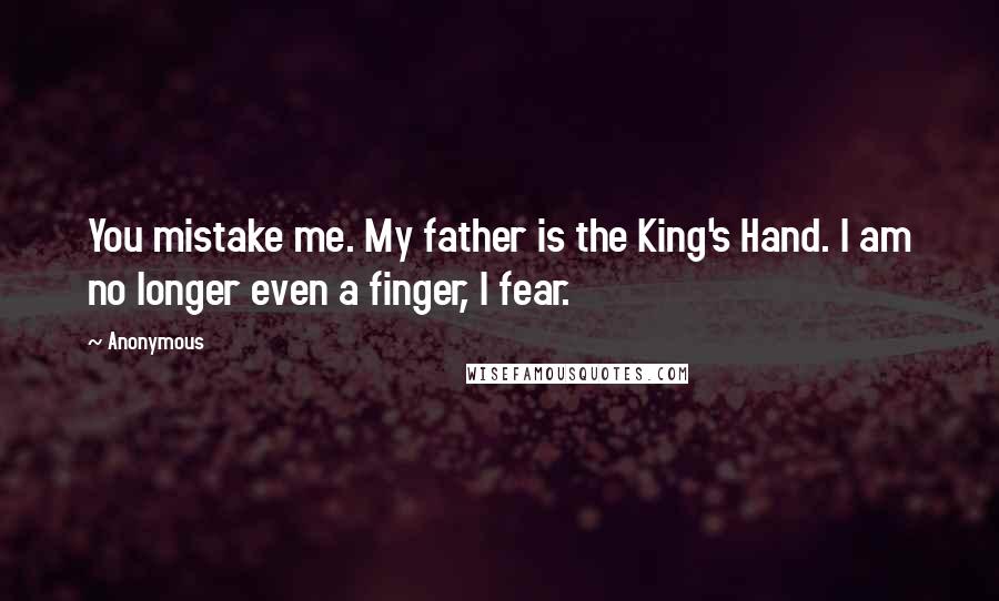 Anonymous Quotes: You mistake me. My father is the King's Hand. I am no longer even a finger, I fear.