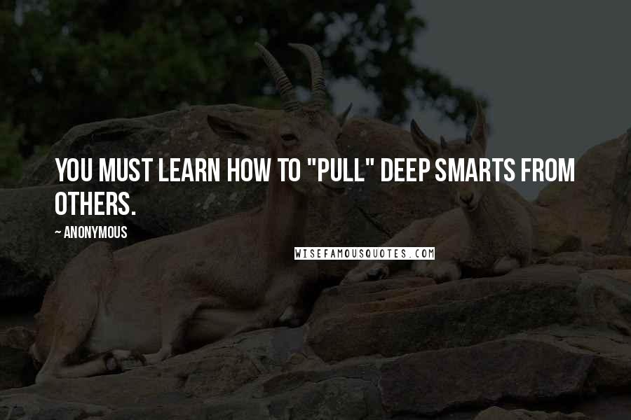 Anonymous Quotes: You must learn how to "pull" deep smarts from others.