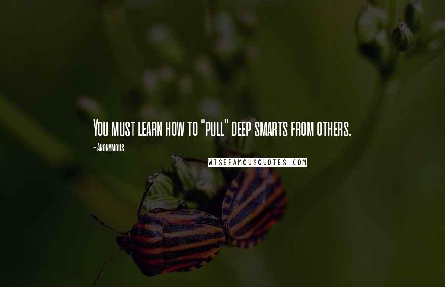 Anonymous Quotes: You must learn how to "pull" deep smarts from others.