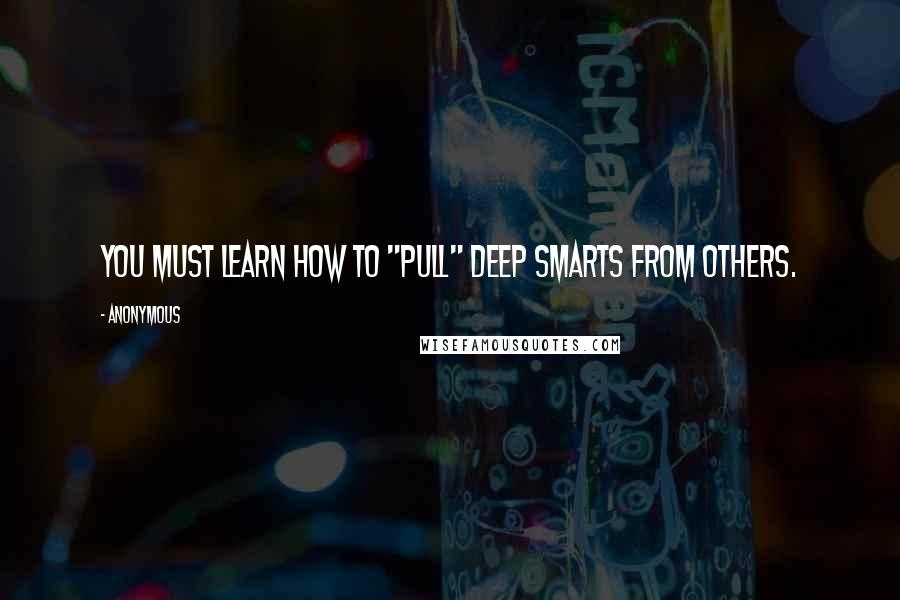 Anonymous Quotes: You must learn how to "pull" deep smarts from others.