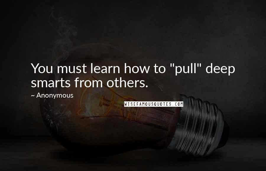 Anonymous Quotes: You must learn how to "pull" deep smarts from others.