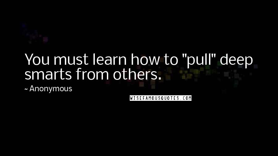 Anonymous Quotes: You must learn how to "pull" deep smarts from others.