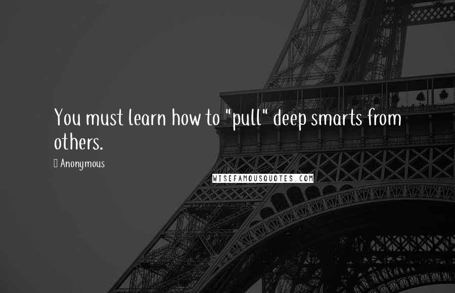 Anonymous Quotes: You must learn how to "pull" deep smarts from others.