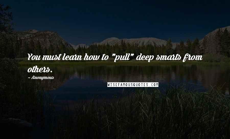 Anonymous Quotes: You must learn how to "pull" deep smarts from others.