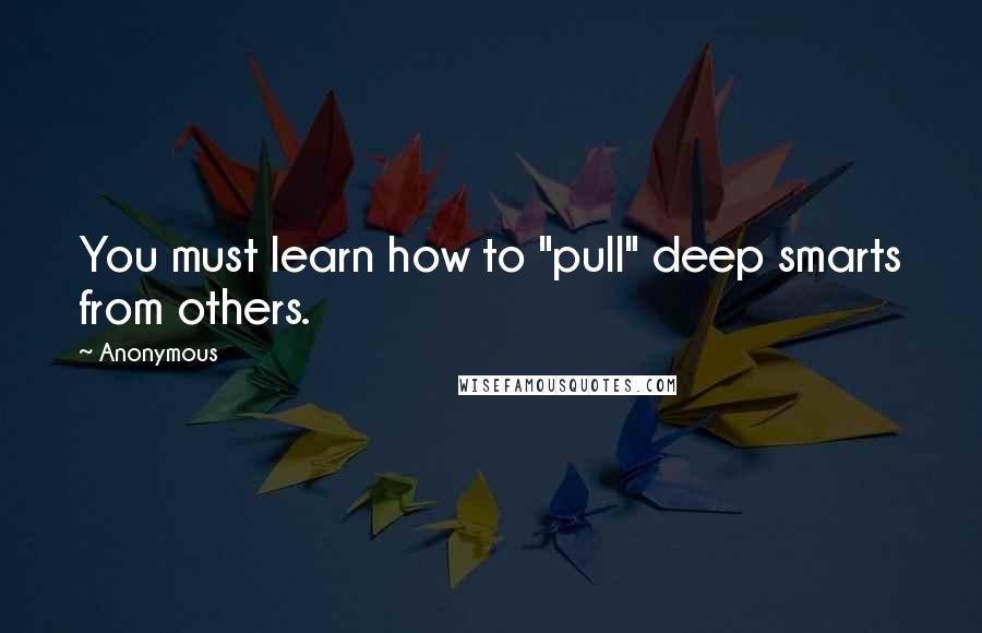 Anonymous Quotes: You must learn how to "pull" deep smarts from others.