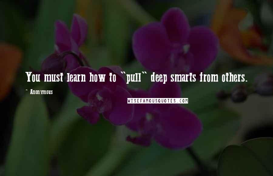 Anonymous Quotes: You must learn how to "pull" deep smarts from others.