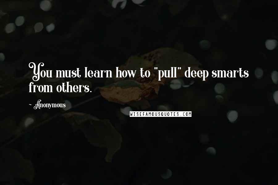 Anonymous Quotes: You must learn how to "pull" deep smarts from others.