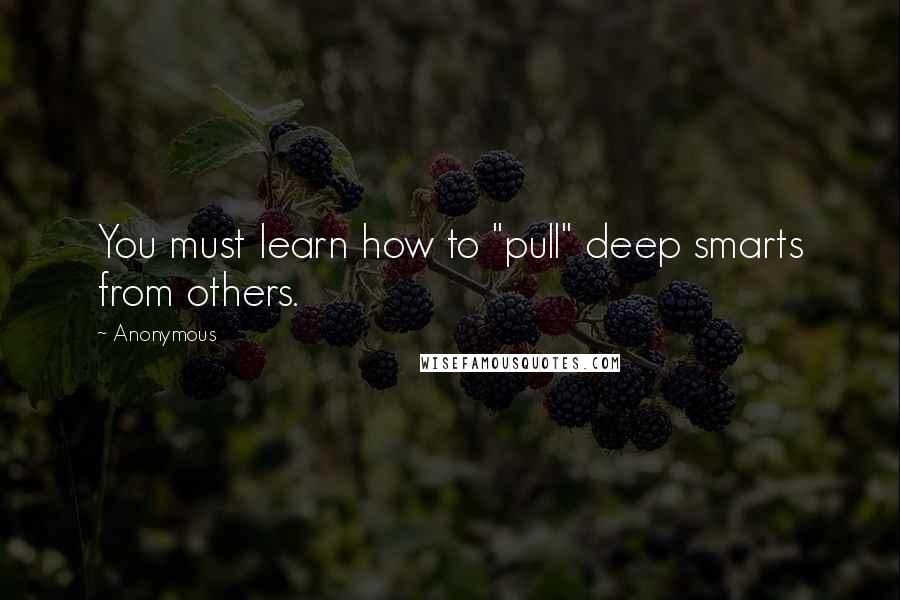 Anonymous Quotes: You must learn how to "pull" deep smarts from others.