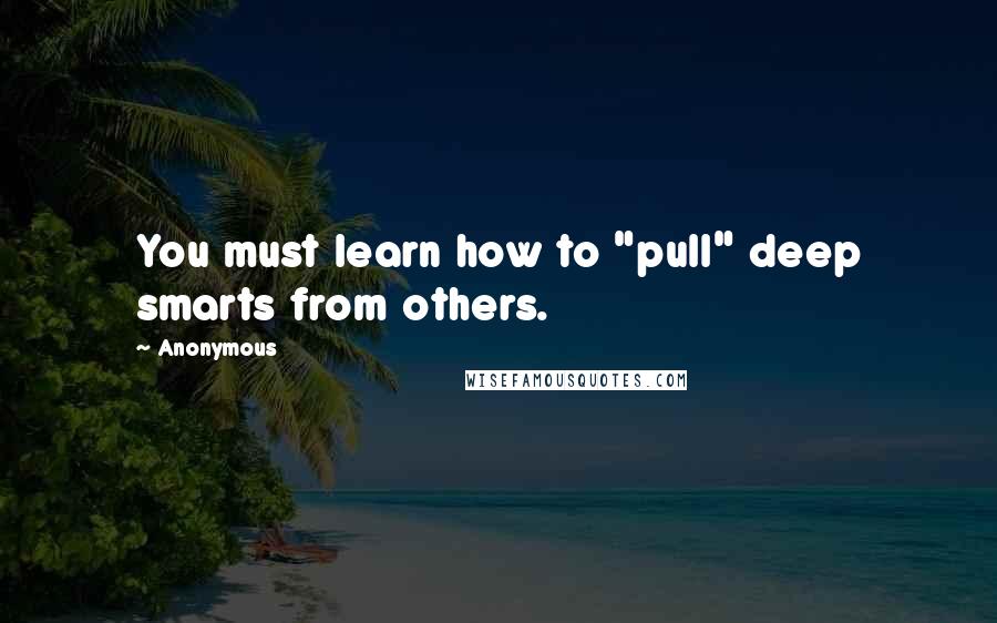 Anonymous Quotes: You must learn how to "pull" deep smarts from others.