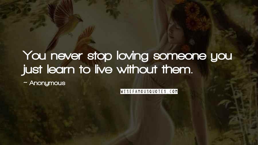 Anonymous Quotes: You never stop loving someone you just learn to live without them.