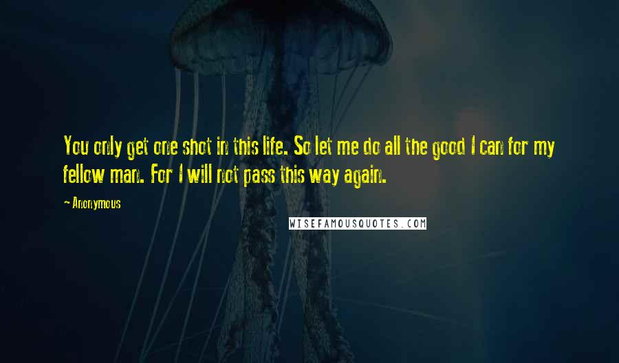 Anonymous Quotes: You only get one shot in this life. So let me do all the good I can for my fellow man. For I will not pass this way again.