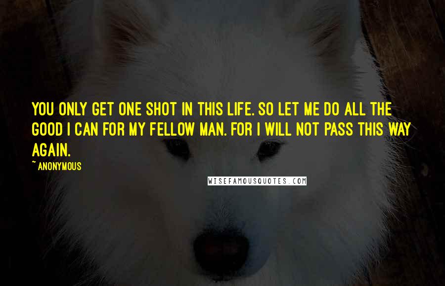 Anonymous Quotes: You only get one shot in this life. So let me do all the good I can for my fellow man. For I will not pass this way again.