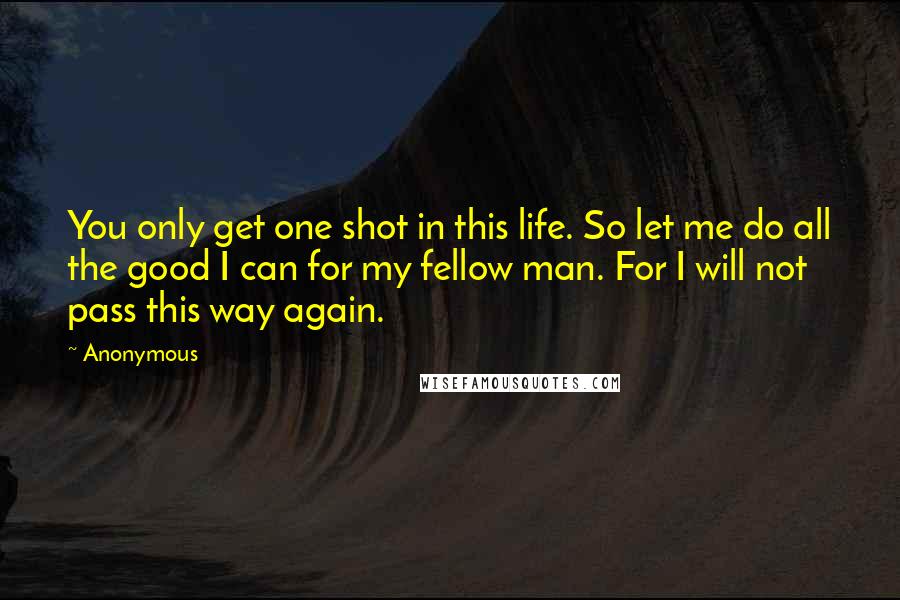 Anonymous Quotes: You only get one shot in this life. So let me do all the good I can for my fellow man. For I will not pass this way again.