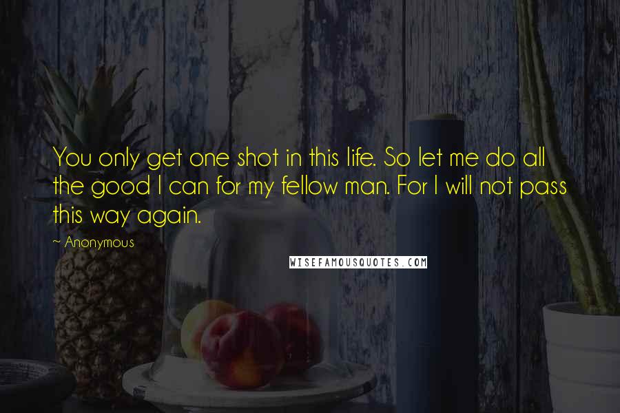 Anonymous Quotes: You only get one shot in this life. So let me do all the good I can for my fellow man. For I will not pass this way again.
