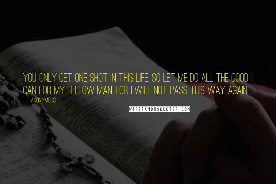 Anonymous Quotes: You only get one shot in this life. So let me do all the good I can for my fellow man. For I will not pass this way again.