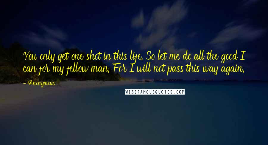 Anonymous Quotes: You only get one shot in this life. So let me do all the good I can for my fellow man. For I will not pass this way again.