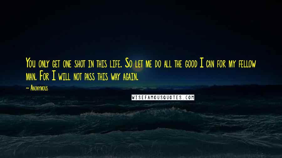 Anonymous Quotes: You only get one shot in this life. So let me do all the good I can for my fellow man. For I will not pass this way again.