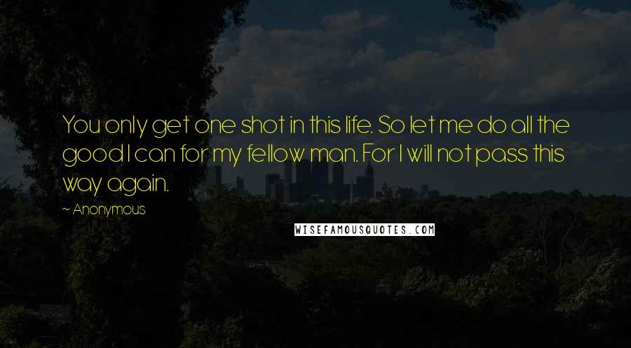 Anonymous Quotes: You only get one shot in this life. So let me do all the good I can for my fellow man. For I will not pass this way again.