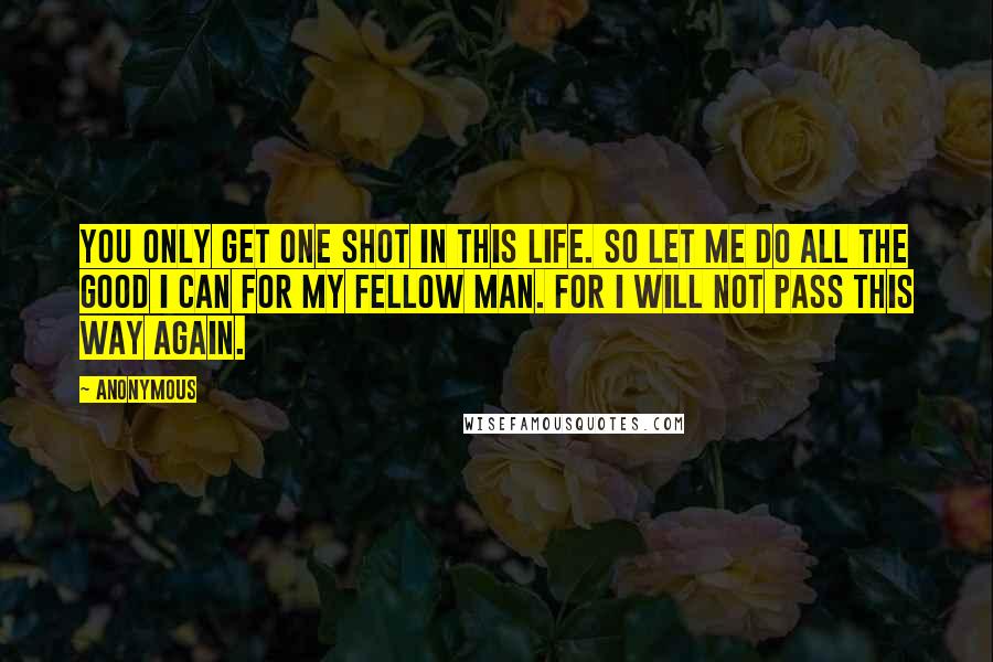 Anonymous Quotes: You only get one shot in this life. So let me do all the good I can for my fellow man. For I will not pass this way again.