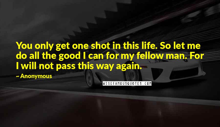 Anonymous Quotes: You only get one shot in this life. So let me do all the good I can for my fellow man. For I will not pass this way again.