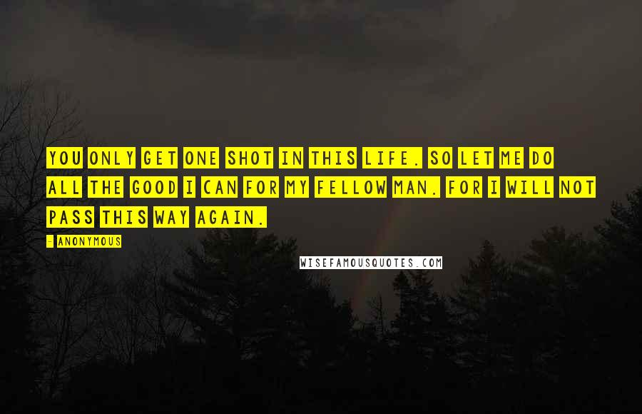 Anonymous Quotes: You only get one shot in this life. So let me do all the good I can for my fellow man. For I will not pass this way again.