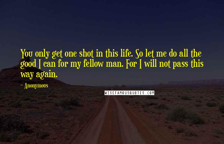 Anonymous Quotes: You only get one shot in this life. So let me do all the good I can for my fellow man. For I will not pass this way again.