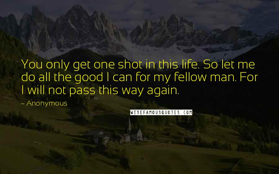 Anonymous Quotes: You only get one shot in this life. So let me do all the good I can for my fellow man. For I will not pass this way again.