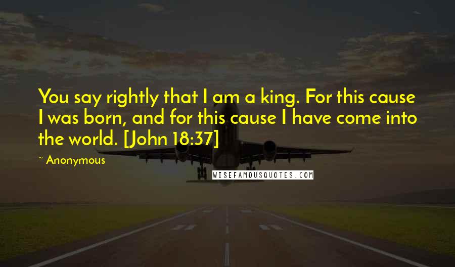 Anonymous Quotes: You say rightly that I am a king. For this cause I was born, and for this cause I have come into the world. [John 18:37]