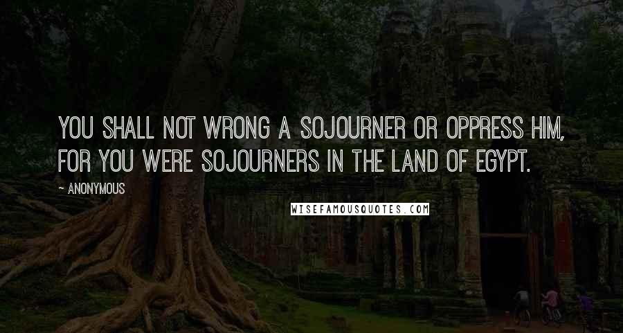 Anonymous Quotes: You shall not wrong a sojourner or oppress him, for you were sojourners in the land of Egypt.