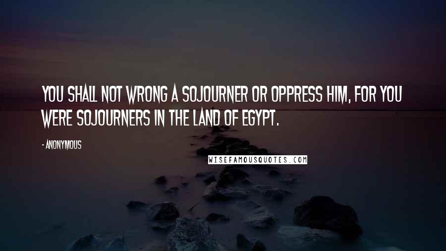 Anonymous Quotes: You shall not wrong a sojourner or oppress him, for you were sojourners in the land of Egypt.