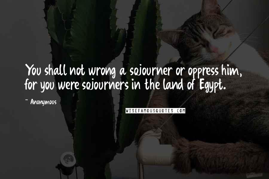 Anonymous Quotes: You shall not wrong a sojourner or oppress him, for you were sojourners in the land of Egypt.